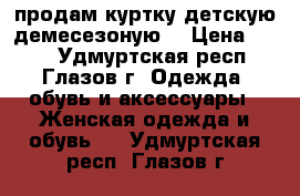 продам куртку детскую демесезоную  › Цена ­ 500 - Удмуртская респ., Глазов г. Одежда, обувь и аксессуары » Женская одежда и обувь   . Удмуртская респ.,Глазов г.